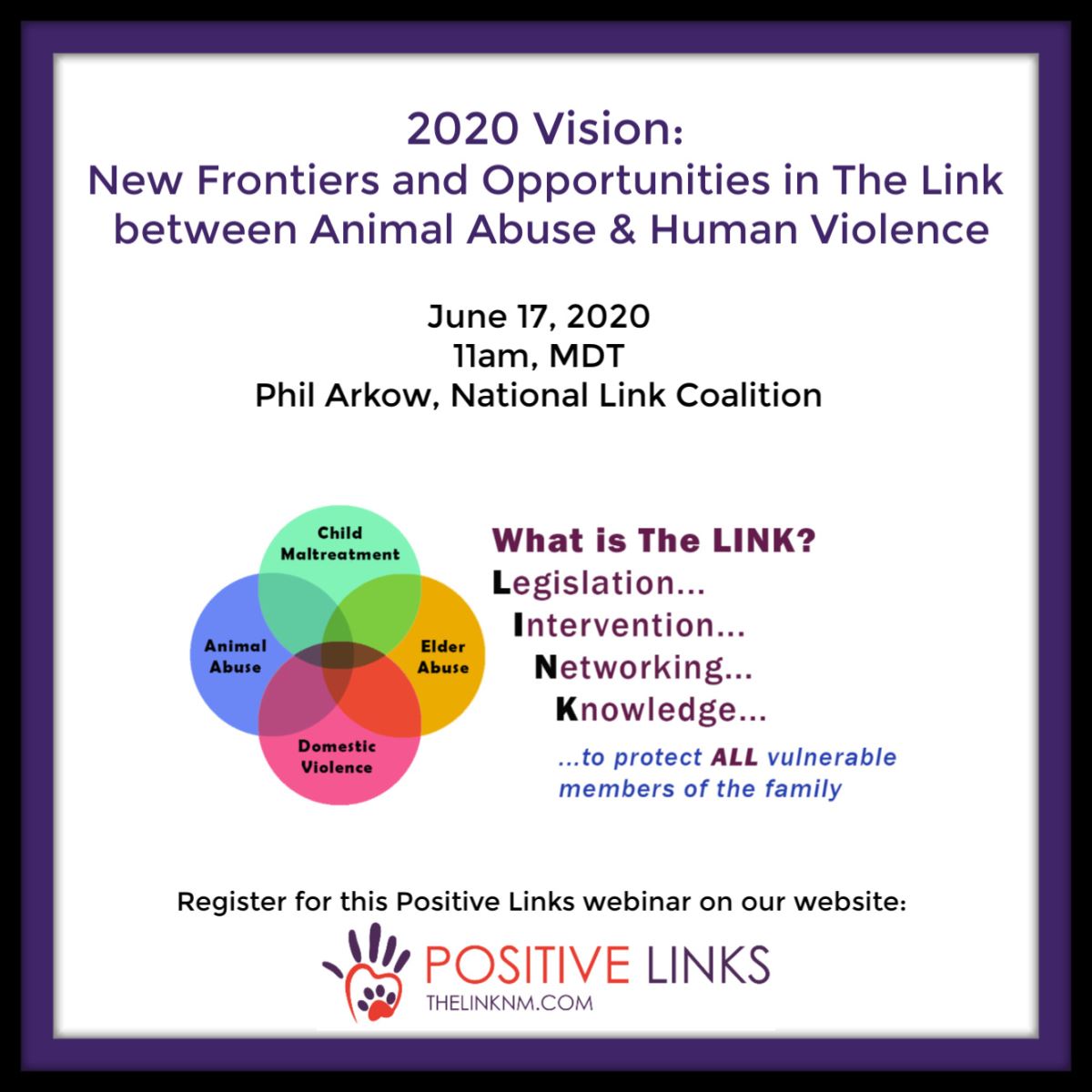 2020 Vision: New Frontiers and Opportunities in The Link between Animal Abuse & Human Violence June 17, 2020 11am, MDT Phil Arkow, National Link Coalition What is the LINK? Legislation, Intervention, Networking, Knowledge, to protect ALL vulnerable members of the family Register for this Positive Links webinar on our website